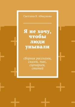 Я не хочу, чтобы люди унывали. Сборник рассказов, сказок, пьес, сценариев, статей