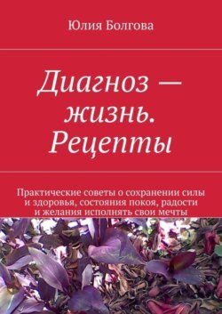 Диагноз – жизнь. Рецепты. Практические советы о сохранении силы и здоровья, состояния покоя, радости и желания исполнять свои мечты