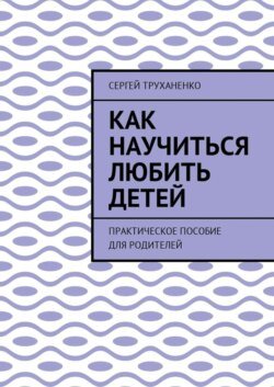 Как научиться любить детей. Практическое пособие для родителей