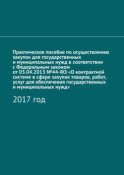 Практическое пособие по осуществлению закупок для государственных и муниципальных нужд в соответствии с Федеральным законом от 05.04.2013 №44-ФЗ «О контрактной системе в сфере закупок товаров, работ, услуг для обеспечения государственных и муниципальных нужд». 2017 год