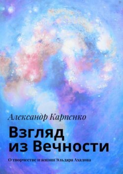 Взгляд из Вечности. О творчестве и жизни Эльдара Ахадова