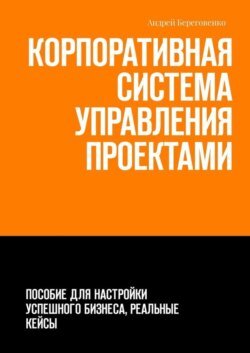 Корпоративная система управления проектами. Пособие для настройки успешного бизнеса, реальные кейсы