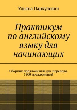 Практикум по английскому языку для начинающих. Сборник предложений для перевода. 1500 предложений