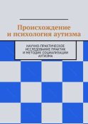 Происхождение и психология аутизма. Научно-практическое исследование практик и методик социализации аутизма