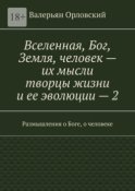 Вселенная, Бог, Земля, человек – их мысли творцы жизни и ее эволюции – 2. Размышления о Боге, о человеке