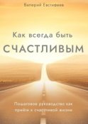 Как всегда быть счастливым. Пошаговое руководство как прийти к счастливой жизни