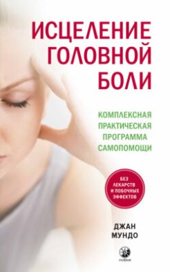 Исцеление головной боли. Комплексная практическая программа самопомощи