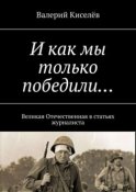 И как мы только победили… Великая Отечественная в статьях журналиста