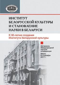 Институт белорусской культуры и становление науки в Беларуси. К 90-летию создания Института белорусской культуры. Материалы Международной научной конференции. Минск, 8–9 декабря 2011 г.