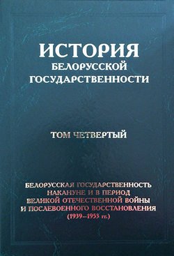 История белорусской государственности. Том четвертый. Белорусская государственность накануне и в период Великой Отечественной войны и послевоенного восстановления (1939–1953 гг.)