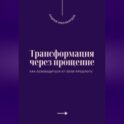 Трансформация через прощение. Как освободиться от боли прошлого