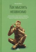 Как мыслить независимо. Умение думать самостоятельно, приходить к собственным выводам, принимать блестящие решения и никогда не быть обманутым