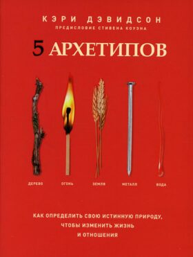 5 архетипов. Дерево. Огонь. Земля. Металл. Вода. Как определить свою истинную природу, чтобы изменить жизнь и отношения