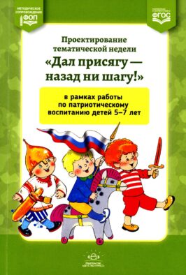 Проектирование тематической недели "Дал присягу - назад ни шагу!" в рамках работы по патриотическому воспитанию детей 5-7 л. 2-е изд., доп. и перераб