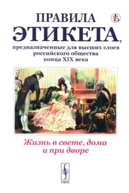 Жизнь в свете, дома и при дворе: Правила этикета, предназначенные для высших слоев российского общества конца XIX века