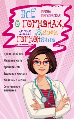 Все о гормонах, или Живем ГОРМОНично. Идеальный вес, желание жить, крепкий сон, здоровая красота, железные нервы, сексуальное влечение